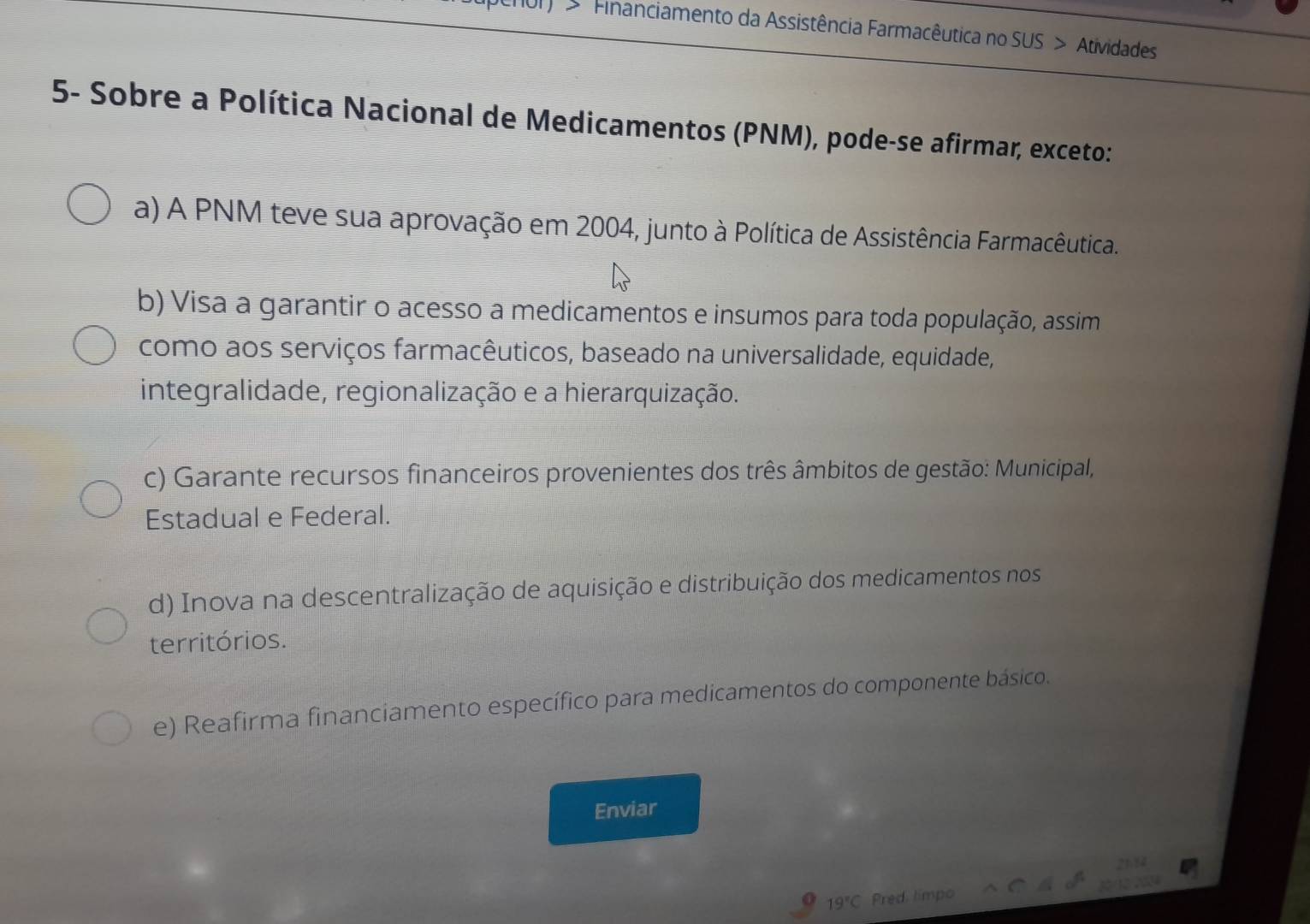 > Financiamento da Assistência Farmacêutica no SUS > Atividades
5- Sobre a Política Nacional de Medicamentos (PNM), pode-se afirmar, exceto:
a) A PNM teve sua aprovação em 2004, junto à Política de Assistência Farmacêutica.
b) Visa a garantir o acesso a medicamentos e insumos para toda população, assim
como aos serviços farmacêuticos, baseado na universalidade, equidade,
integralidade, regionalização e a hierarquização.
c) Garante recursos financeiros provenientes dos três âmbitos de gestão: Municipal,
Estadual e Federal.
d) Inova na descentralização de aquisição e distribuição dos medicamentos nos
territórios.
e) Reafirma financiamento específico para medicamentos do componente básico.
Enviar
19°C Pred limpo