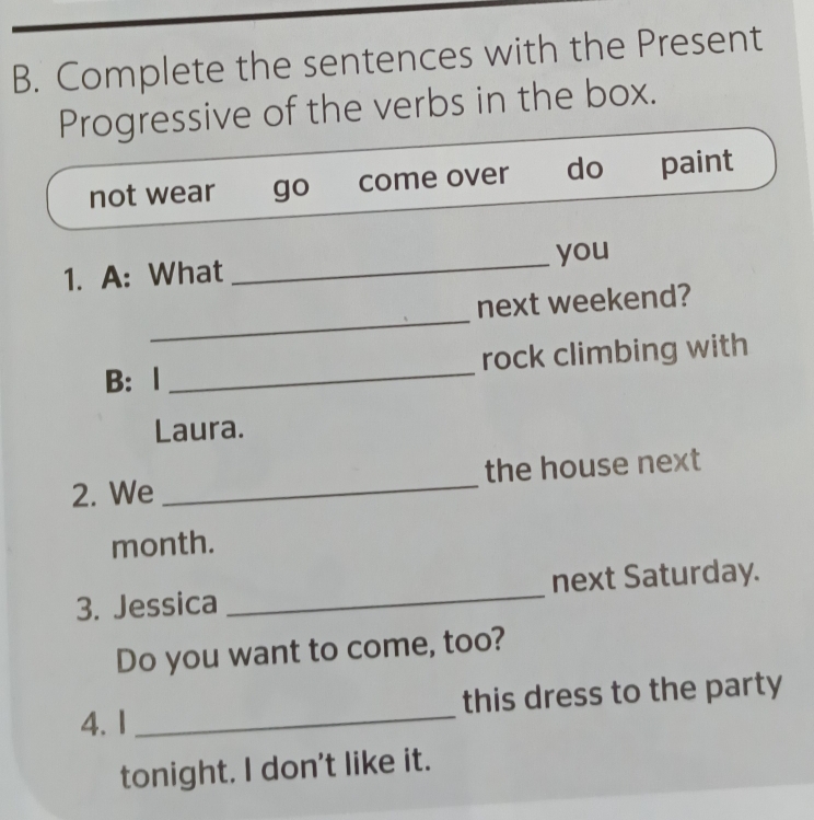 Complete the sentences with the Present
Progressive of the verbs in the box.
not wear go come over do paint
1. A: What _you
_
next weekend?
B： 1 _rock climbing with
Laura.
2. We _the house next
month.
3. Jessica _next Saturday.
Do you want to come, too?
4. 1 _this dress to the party
tonight. I don't like it.