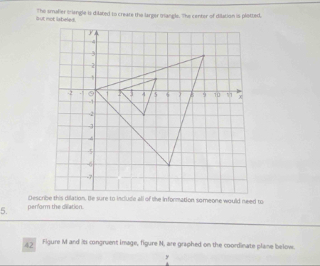 The smaller triangle is dilated to create the larger triangle. The center of dilation is plotted, 
5. perform the dilation. 
42 Figure M and its congruent image, figure N, are graphed on the coordinate plane below.
y