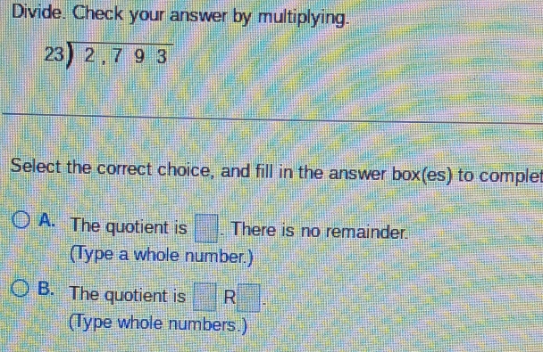 Divide. Check your answer by multiplying.
beginarrayr 23encloselongdiv 2,793endarray
Select the correct choice, and fill in the answer box(es) to complet
A. The quotient is □ There is no remainder
(Type a whole number.)
B. The quotient is □ R □ . 
(Type whole numbers.)