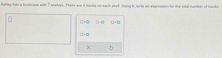 Ashley has a bookcase with 7 shelves. There are n books on each shelf. Using n, write an expression for the total number of books.
□ +□ □ -□ □ * □
□ / □
X