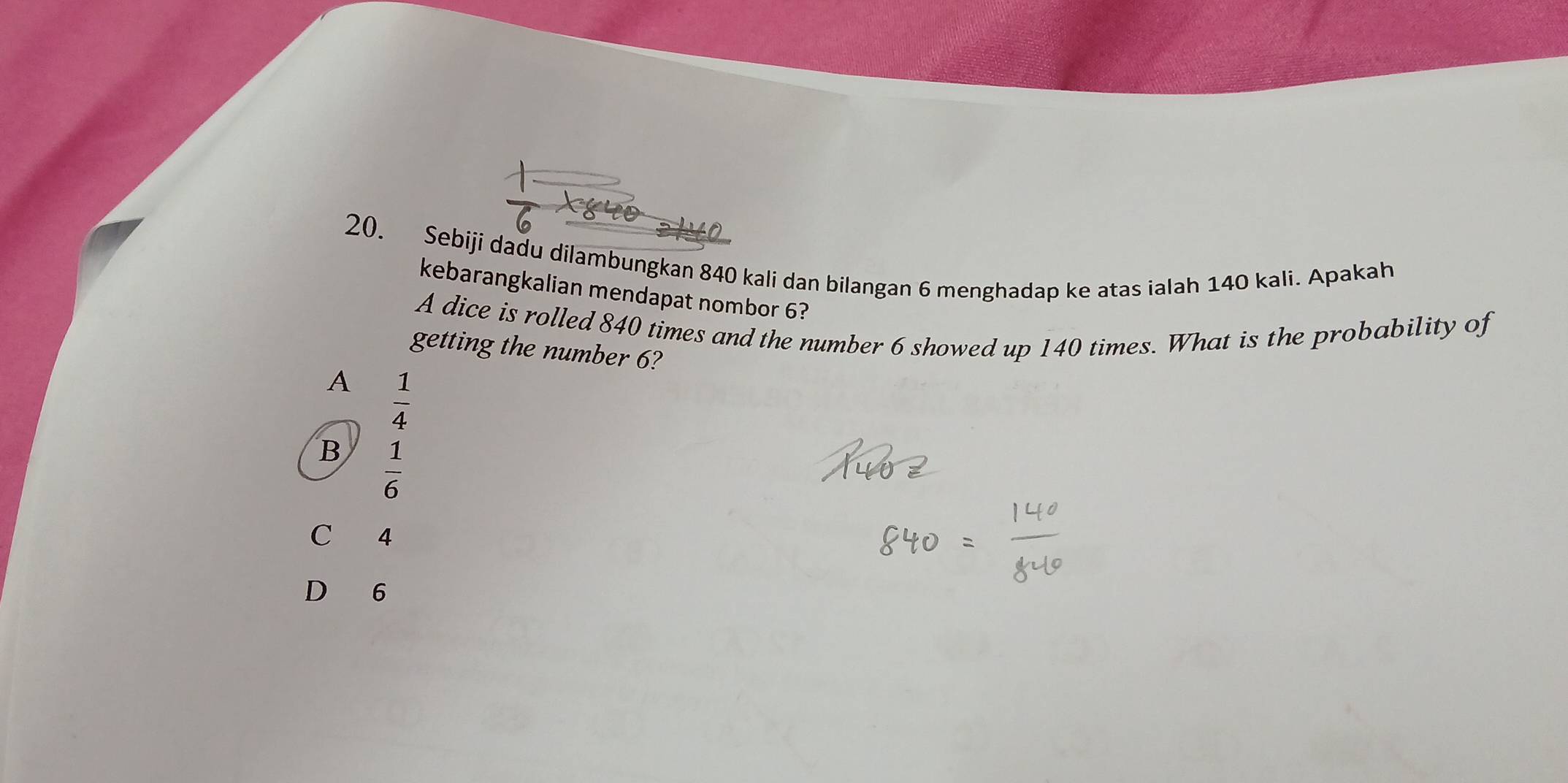 Sebiji dadu dilambungkan 840 kali dan bilangan 6 menghadap ke atas ialah 140 kali. Apakah
kebarangkalian mendapat nombor 6?
A dice is rolled 840 times and the number 6 showed up 140 times. What is the probability of
getting the number 6?
A  1/4 
B  1/6 
C 4
D 6