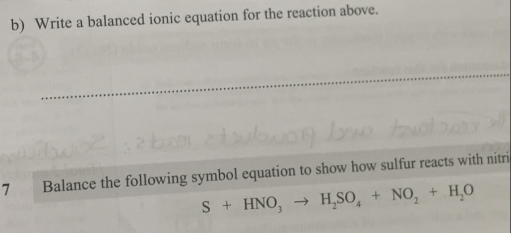 Write a balanced ionic equation for the reaction above. 
_ 
7 Balance the following symbol equation to show how sulfur reacts with nitri
S+HNO_3to H_2SO_4+NO_2+H_2O