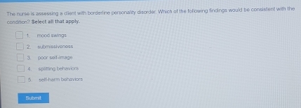 The nurse is assessing a client with borderline personalty disorder. Which of the following findings would be consistent with the
condition? Select all that apply.
1. mood swings
2. submissiveness
3. poor self-image
4. spiltting behavices
5. self-harm behaviors
Submit