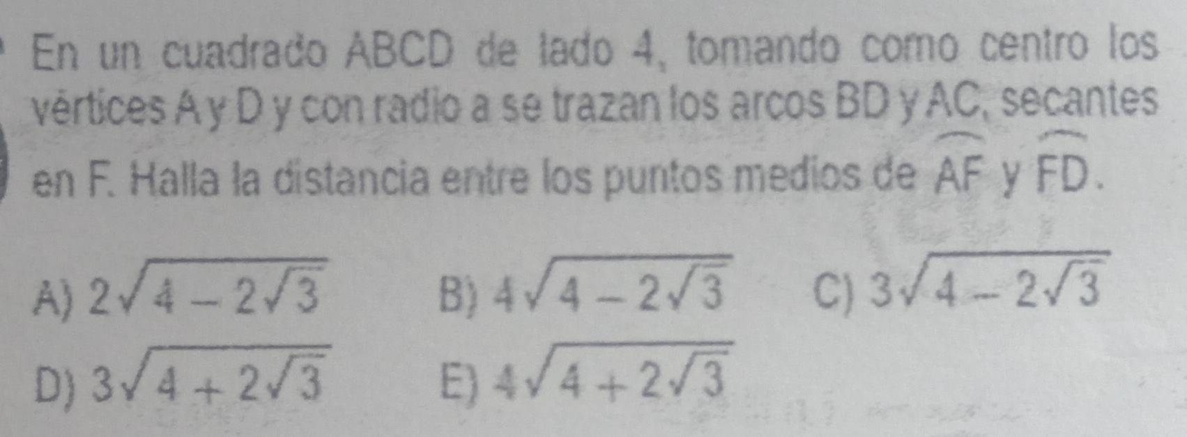 En un cuadrado ABCD de lado 4, tomando como centro los
vértices A y D y con radio a se trazan los arcos BD y AC, secantes
en F. Halla la distancia entre los puntos medios de widehat AF y widehat FD.
A) 2sqrt(4-2sqrt 3) B) 4sqrt(4-2sqrt 3) C) 3sqrt(4-2sqrt 3)
D) 3sqrt(4+2sqrt 3) E) 4sqrt(4+2sqrt 3)