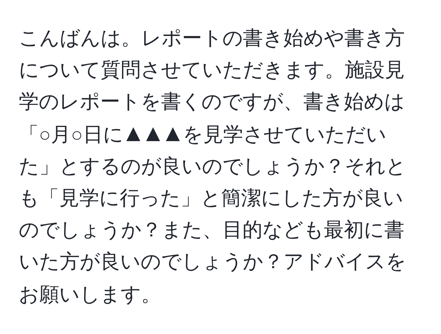 こんばんは。レポートの書き始めや書き方について質問させていただきます。施設見学のレポートを書くのですが、書き始めは「○月○日に▲▲▲を見学させていただいた」とするのが良いのでしょうか？それとも「見学に行った」と簡潔にした方が良いのでしょうか？また、目的なども最初に書いた方が良いのでしょうか？アドバイスをお願いします。