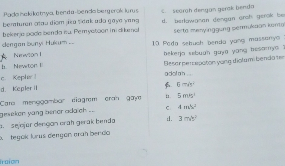 Pada hakikatnya, benda-benda bergerak lurus c. searah dengan gerak benda
beraturan atau diam jika tidak ada gaya yang d. berlawanan dengan arah gerak be
bekerja pada benda itu. Pernyataan ini dikenal
serta menyinggung permukaan konta
dengan bunyi Hukum ....
10. Pada sebuah benda yang massanya. Newton I
bekerja sebuah gaya yang besarnya 1
b. Newton II
Besar percepatan yang dialami benda ter
c. Kepler I
adalah ....
6 6m/s^2
d. Kepler II
Cara menggambar diagram arah gaya b. 5m/s^2
C. 4m/s^2
gesekan yang benar adalah ....
a. sejajar dengan arah gerak benda
d. 3m/s^2 . tegak lurus dengan arah benda
Jraian