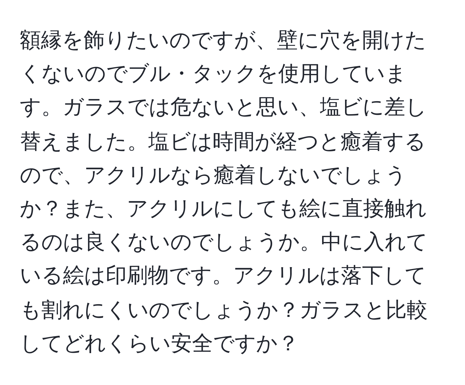 額縁を飾りたいのですが、壁に穴を開けたくないのでブル・タックを使用しています。ガラスでは危ないと思い、塩ビに差し替えました。塩ビは時間が経つと癒着するので、アクリルなら癒着しないでしょうか？また、アクリルにしても絵に直接触れるのは良くないのでしょうか。中に入れている絵は印刷物です。アクリルは落下しても割れにくいのでしょうか？ガラスと比較してどれくらい安全ですか？