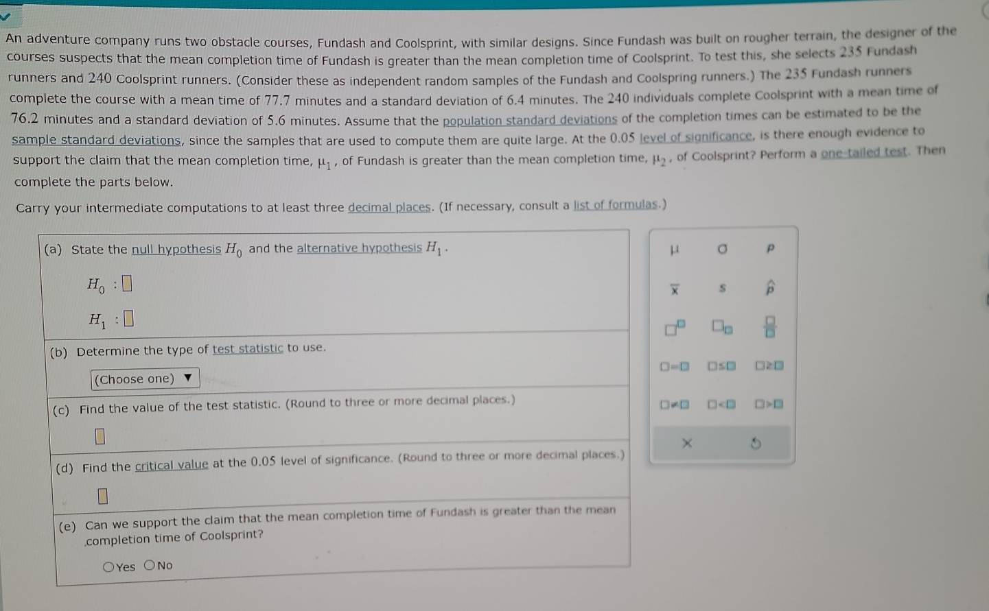 An adventure company runs two obstacle courses, Fundash and Coolsprint, with similar designs. Since Fundash was built on rougher terrain, the designer of the
courses suspects that the mean completion time of Fundash is greater than the mean completion time of Coolsprint. To test this, she selects 235 Fundash
runners and 240 Coolsprint runners. (Consider these as independent random samples of the Fundash and Coolspring runners.) The 235 Fundash runners
complete the course with a mean time of 77.7 minutes and a standard deviation of 6.4 minutes. The 240 individuals complete Coolsprint with a mean time of
76.2 minutes and a standard deviation of 5.6 minutes. Assume that the population standard deviations of the completion times can be estimated to be the
sample standard deviations, since the samples that are used to compute them are quite large. At the 0.05 level of significance, is there enough evidence to
support the claim that the mean completion time, mu _1 , of Fundash is greater than the mean completion time, mu _2 , of Coolsprint? Perform a one-tailed test. Then
complete the parts below.
Carry your intermediate computations to at least three decimal places. (If necessary, consult a list of formulas.)
(a) State the null hypothesis H_0 and the alternative hypothesis H_1. σ p
H_0:□
overline x s widehat p
H_1:□
□ _□   □ /□  
(b) Determine the type of test statistic to use.
□ =□ □ ≤ □ □ ≥ □
(Choose one)
(c) Find the value of the test statistic. (Round to three or more decimal places.)
□ != □ □ □ >□
×
(d) Find the critical value at the 0.05 level of significance. (Round to three or more decimal places.)
(e) Can we support the claim that the mean completion time of Fundash is greater than the mean
completion time of Coolsprint?
○Yes ○No