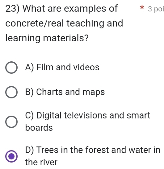 What are examples of * 3 poi
concrete/real teaching and
learning materials?
A) Film and videos
B) Charts and maps
C) Digital televisions and smart
boards
D) Trees in the forest and water in
the river