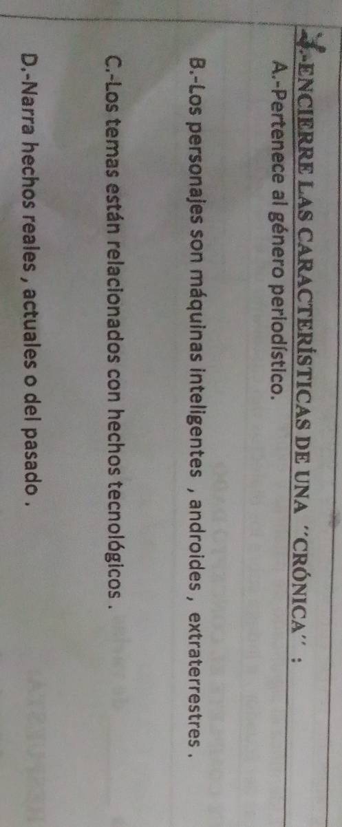 LENCIERRE LAS CARACTERÍSTICAS DE UNA ''CRÓNICA'' :
A-Pertenece al género periodístico.
B.-Los personajes son máquinas inteligentes , androides , extraterrestres .
C.-Los temas están relacionados con hechos tecnológicos .
D.-Narra hechos reales , actuales o del pasado .