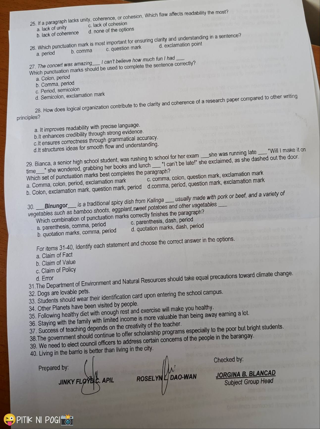 If a paragraph lacks unity, coherence, or cohesion, Which flaw affects readability the most?
a. lack of unity c. lack of cohesion
b. lack of coherence d. none of the options
26. Which punctuation mark is most important for ensuring clarity and understanding in a sentence?
a. period b. comma c. question mark d. exclamation point
27. The concert was amazing_ I can't believe how much fun I had_
Which punctuation marks should be used to complete the sentence correctly?
a. Colon, period
b. Comma, period
c. Period, semicolon
d. Semicolon, exclamation mark
28. How does logical organization contribute to the clarity and coherence of a research paper compared to other writing
principles?
a. It improves readability with precise language.
b.It enhances credibility through strong evidence.
c.It ensures correctness through grammatical accuracy.
d.It structures ideas for smooth flow and understanding.
29. Bianca, a senior high school student, was rushing to school for her exam she was running late. _"Will I make it on
time " she wondered, grabbing her books and lunch _"I can't be late!" she exclaimed, as she dashed out the door.
Which set of punctuation marks best completes the paragraph?
a. Comma, colon, period, exclamation mark c. comma, colon, question mark, exclamation mark
b. Colon, exclamation mark, question mark, period d.comma, period, question mark, exclamation mark
30. _Binungor_ is a traditional spicy dish from Kalinga _usually made with pork or beef, and a variety of
vegetables such as bamboo shoots, eggplant,sweet potatoes and other vagetables
Which combination of punctuation marks correctly finishes the paragraph?
a. parenthesis, comma, period c. parenthesis, dash, period
b. quotation marks, comma, period d. quotation marks, dash, period
For items 31-40, Identify each statement and choose the correct answer in the options.
a. Claim of Fact
b. Claim of Value
c. Claim of Policy
d. Error
31.The Department of Environment and Natural Resources should take equal precautions toward climate change.
32. Dogs are lovable pets.
33. Students should wear their identification card upon entering the school campus.
34. Other Planets have been visited by people.
35. Following healthy diet with enough rest and exercise will make you healthy.
36. Staying with the family with limited income is more valuable than being away earning a lot.
37. Success of teaching depends on the creativity of the teacher.
38.The government should continue to offer scholarship programs especially to the poor but bright students.
39. We need to elect council officers to address certain concerns of the people in the barangay.
40. Living in the barrio is better than living in the city.
Checked by:
Prepared by:
JINKY FLOYB C. APIL ROSELYN L DAO-WAN JORGINA B. BLANCAD
Subject Group Head
PITIK NI POGI