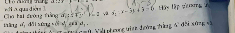 Cho đường thang △ :3x-y+1-0
với △ qua điểm I. 
Cho hai đường thẳng d_1:x+y-1=0 và d_2:x-3y+3=0. Hãy lập phương tr 
thẳng d_3 đối xứng với d_1 qua d_2.
A· ax+by+c=0 Viết phương trình đường thẳng A' đối xứng vớ