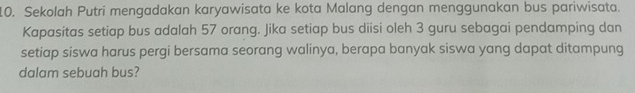 Sekolah Putri mengadakan karyawisata ke kota Malang dengan menggunakan bus pariwisata. 
Kapasitas setiap bus adalah 57 orang. Jika setiap bus diisi oleh 3 guru sebagai pendamping dan 
setiap siswa harus pergi bersama seorang walinya, berapa banyak siswa yang dapat ditampung 
dalam sebuah bus?