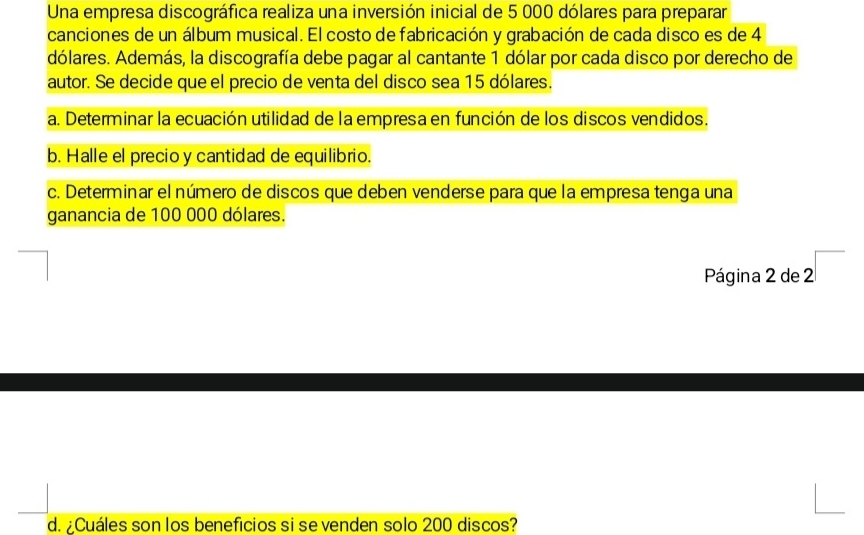 Una empresa discográfica realiza una inversión inicial de 5 000 dólares para preparar 
canciones de un álbum musical. El costo de fabricación y grabación de cada disco es de 4
dólares. Además, la discografía debe pagar al cantante 1 dólar por cada disco por derecho de 
autor. Se decide que el precio de venta del disco sea 15 dólares. 
a. Determinar la ecuación utilidad de la empresa en función de los discos vendidos. 
b. Halle el precio y cantidad de equilibrio. 
c. Determinar el número de discos que deben venderse para que la empresa tenga una 
ganancia de 100 000 dólares. 
Página 2 de 2 □
d. ¿Cuáles son los beneficios si se venden solo 200 discos?