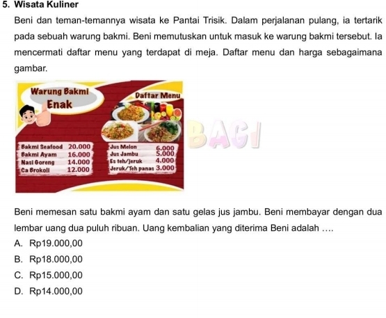 Wisata Kuliner
Beni dan teman-temannya wisata ke Pantai Trisik. Dalam perjalanan pulang, ia tertarik
pada sebuah warung bakmi. Beni memutuskan untuk masuk ke warung bakmi tersebut. la
mencermati daftar menu yang terdapat di meja. Daftar menu dan harga sebagaimana
gambar.
Beni memesan satu bakmi ayam dan satu gelas jus jambu. Beni membayar dengan dua
lembar uang dua puluh ribuan. Uang kembalian yang diterima Beni adalah ....
A. Rp19.000,00
B. Rp18.000,00
C. Rp15.000,00
D. Rp14.000,00