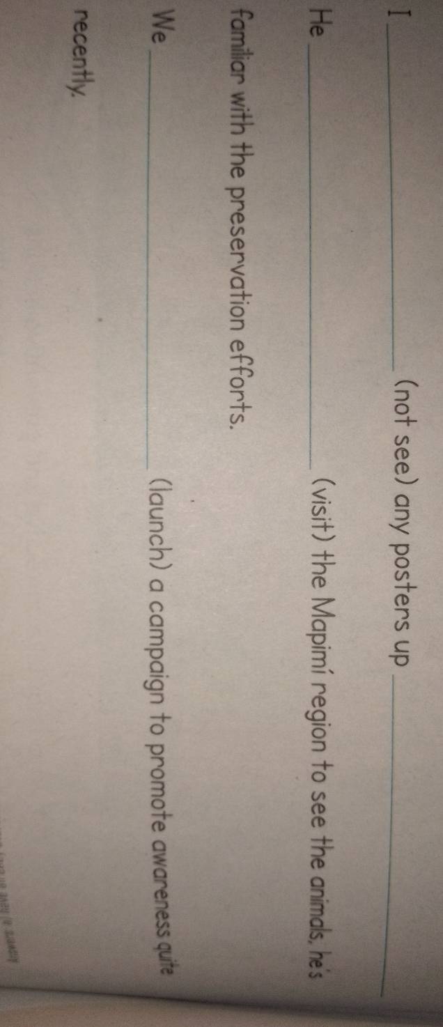 (not see) any posters up_ 
He_ (visit) the Mapimí region to see the animals, he's 
familiar with the preservation efforts. 
We _(launch) a campaign to promote awareness quite 
recently.