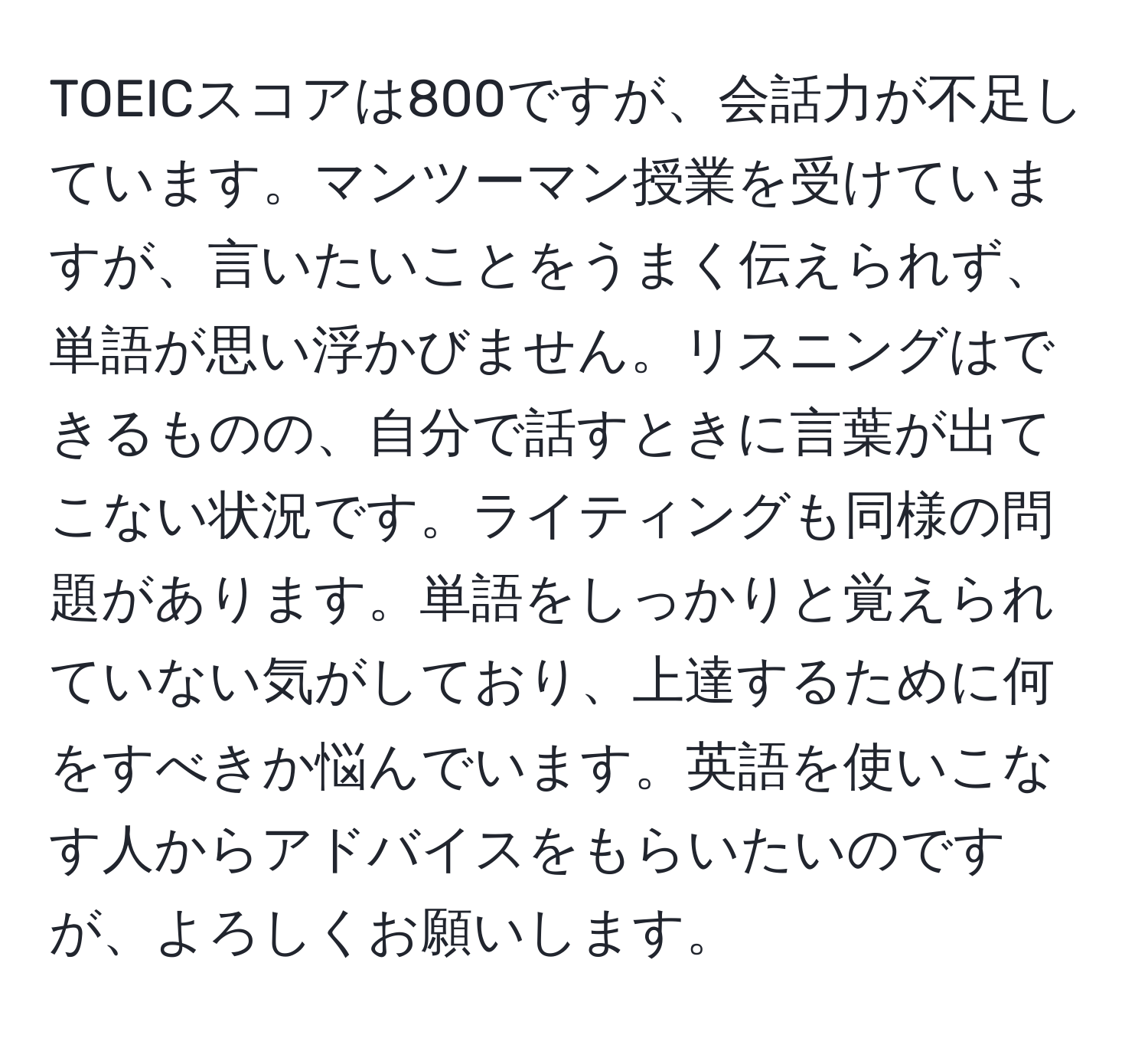 TOEICスコアは800ですが、会話力が不足しています。マンツーマン授業を受けていますが、言いたいことをうまく伝えられず、単語が思い浮かびません。リスニングはできるものの、自分で話すときに言葉が出てこない状況です。ライティングも同様の問題があります。単語をしっかりと覚えられていない気がしており、上達するために何をすべきか悩んでいます。英語を使いこなす人からアドバイスをもらいたいのですが、よろしくお願いします。