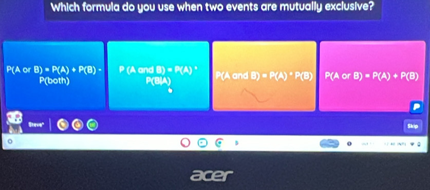 Which formula do you use when two events are mutually exclusive?
P(A or B)=P(A)+P(B)- (A and B)=P(A)^circ  P(A and B)=P(A)· P(B) P(A or B)=P(A)+P(B)
P(both) P(BIA)
Steve"
Skip