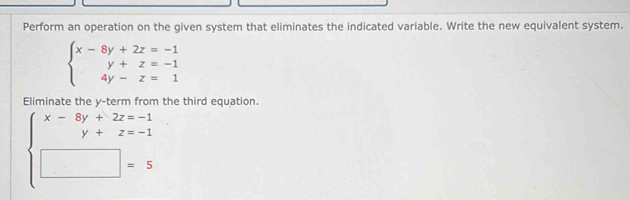 Perform an operation on the given system that eliminates the indicated variable. Write the new equivalent system.
beginarrayl x-8y+2z=-1 y+z=-1 4y-z=1endarray.
Eliminate the y -term from the third equation.
beginarrayl x-8y+2z=-1 y+z=-1 □ =5endarray.