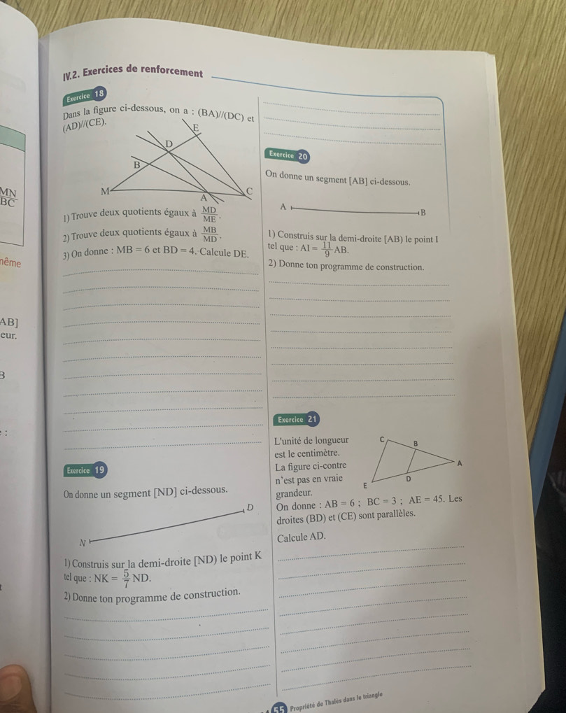 IV.2. Exercices de renforcement
_
Exercice 18
_
Dans la figure ci-dessous, on a : 
_
(AD)//(CE).
Exercice 20
On donne un segment [AB] ci-dessous.
MN
BC
1) Trouve deux quotients égaux à  MD/ME . A
B
2) Trouve deux quotients égaux à  MB/MD . 1) Construis sur la demi-droite [AB) le point I
tel que :
3) On donne : MB=6 et BD=4. Calcule DE. AI= 11/9 AB.
nême
_2) Donne ton programme de construction.
_
_
_
_
_
AB]
_
eur.
_
_
_
_
_
:
_
_
_
_
_
_Exercice 21
:
_L'unité de longueur
est le centimètre.
Exercice 19 La figure ci-contre
On donne un segment [ND] ci-dessous. grandeur. n’est pas en vraie 
D On donne : AB=6;BC=3;AE=45.Les
droites (BD) et (CE (CE) ) sont parallèles.
N
_
Calcule AD.
l) Construis sur_la demi-droite [ND) le point K_
tel que : NK= 5/7 ND.
2) Donne ton programme de construction._
_
_
_
_
_
_
_
__
_
= Propriété de Thalès dans le triangle