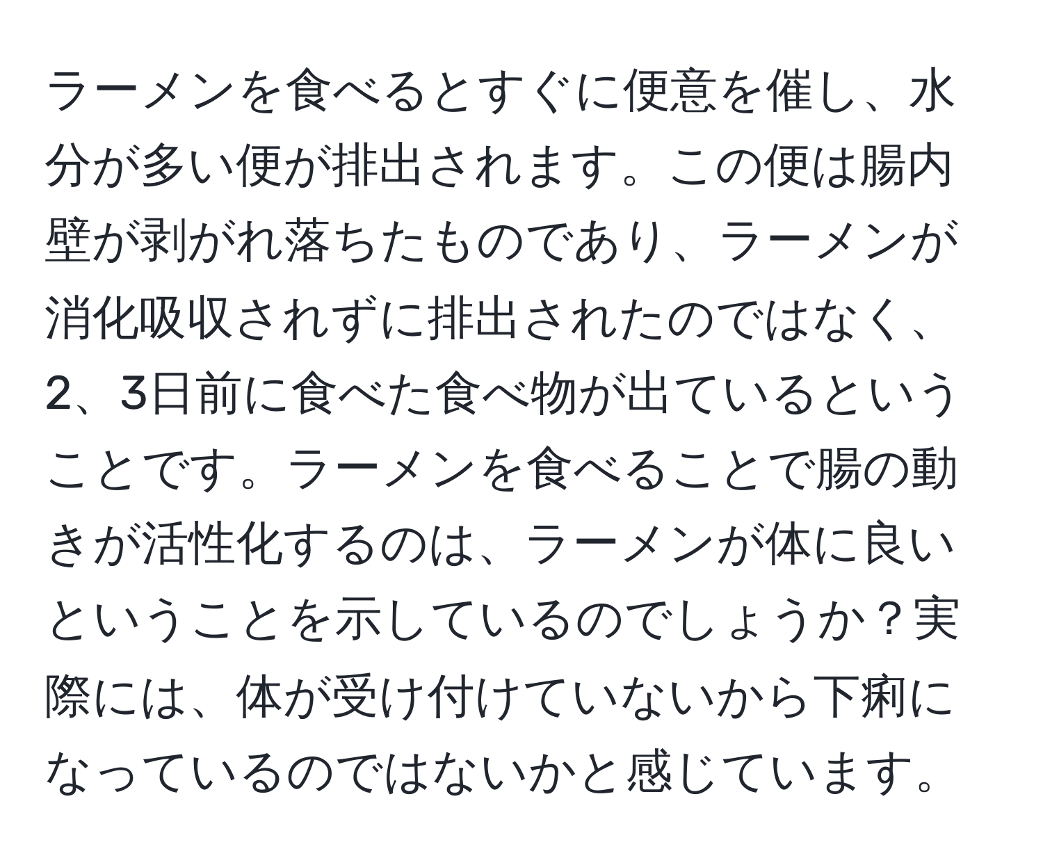 ラーメンを食べるとすぐに便意を催し、水分が多い便が排出されます。この便は腸内壁が剥がれ落ちたものであり、ラーメンが消化吸収されずに排出されたのではなく、2、3日前に食べた食べ物が出ているということです。ラーメンを食べることで腸の動きが活性化するのは、ラーメンが体に良いということを示しているのでしょうか？実際には、体が受け付けていないから下痢になっているのではないかと感じています。