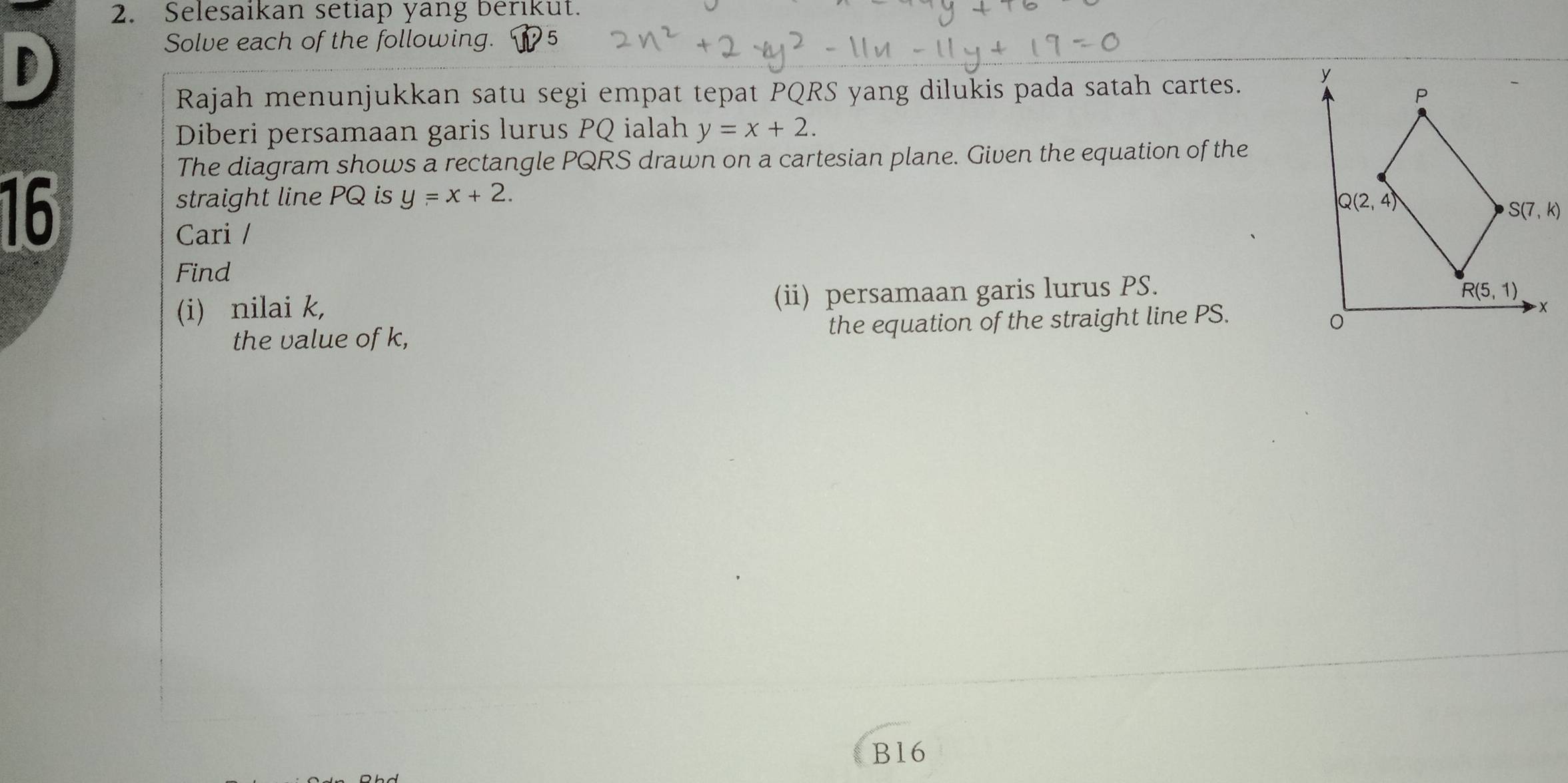 Selesaikan setiap yang berikut.
D
Solve each of the following. 5
Rajah menunjukkan satu segi empat tepat PQRS yang dilukis pada satah cartes. 
Diberi persamaan garis lurus PQ ialah y=x+2.
The diagram shows a rectangle PQRS drawn on a cartesian plane. Given the equation of the
16
straight line PQ is y=x+2.
Cari /
Find
(i) nilai k, (ii) persamaan garis lurus PS.
the value of k, the equation of the straight line PS.
B16