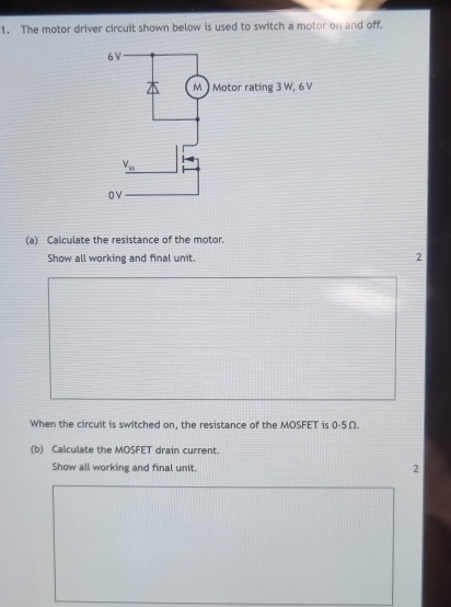 The motor driver circuit shown below is used to switch a motor on and off.
(a) Calculate the resistance of the motor.
Show all working and final unit. 2
When the circuit is switched on, the resistance of the MOSFET is 0-5Ω.
(b) Calculate the MOSFET drain current.
Show all working and final unit. 2