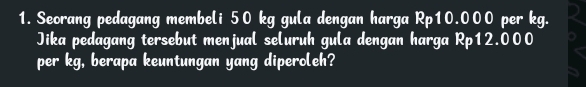 Seorang pedagang membeli 50 kg gula dengan harga Rp10.000 per kg. 
Jika pedagang tersebut menjual seluruh gula dengan harga Rp12.000
per kg, berapa keuntungan yang diperoleh?