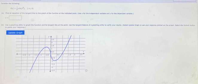 Consider the following
f(x)= 1/3 +ln (x^6),(-1,0)
(s) Find an equation of the tangent line to the graph of the function at the indicated point. (Use x for the independent variable and y for the dependent variable.)
y=□
(b) Uise a graphing utility to graph the function and its tangent line at the point. Use the tangent feature of a graphing utility to verify your resuts. (Select Update Graph to see your response plorted on the screen. Select the Sutmoit tutour 
to grade your response.) 
Update Graph