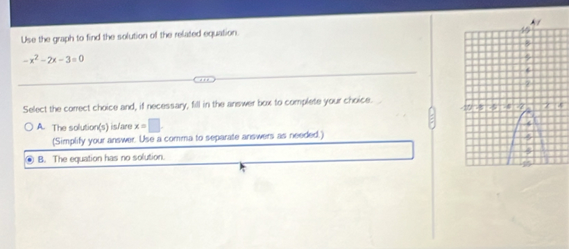 Use the graph to find the solution of the related equation.
-x^2-2x-3=0
Select the correct choice and, if necessary, fill in the answer box to complete your choice.
A. The solution(s) is/are x=□
(Simplify your answer. Use a comma to separate answers as needed.)
B. The equation has no solution.