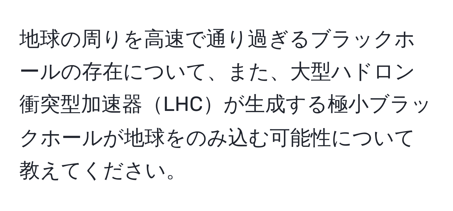 地球の周りを高速で通り過ぎるブラックホールの存在について、また、大型ハドロン衝突型加速器LHCが生成する極小ブラックホールが地球をのみ込む可能性について教えてください。