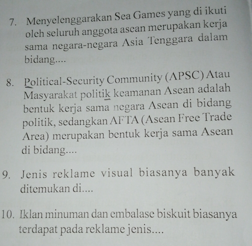 Menyelenggarakan Sea Games yang di ikuti 
olch seluruh anggota asean merupakan kerja 
sama negaraçnegara Ásia Tenggara dalam 
bidang.... 
8. Political-Security Community (APSC) Atau 
Masyarakat politik keamanan Asean adalah 
bentuk kerja sama negara Asean di bidang 
politik, sedangkan AFTA (Asean Free Trade 
Área) merupakan bentuk kerja sama Asean 
di bidang.... 
9. Jenis reklame visual biasanya banyak 
ditemukan di.... 
10. Iklan minuman dan embalase biskuit biasanya 
terdapat pada reklame jenis....