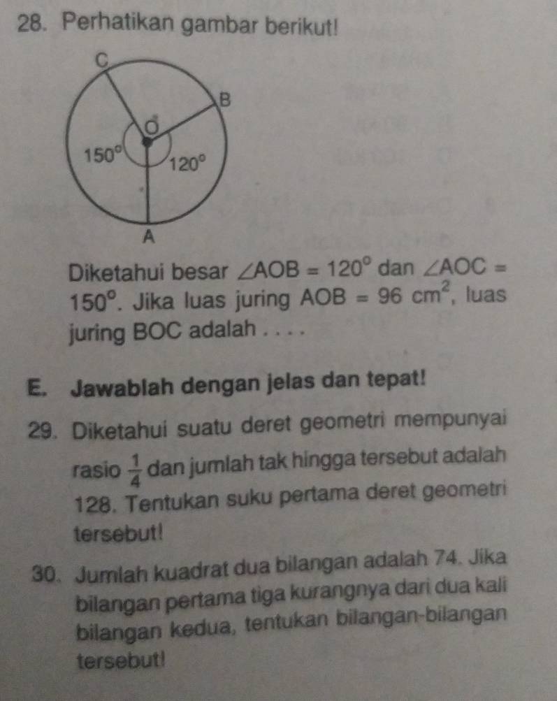 Perhatikan gambar berikut!
Diketahui besar ∠ AOB=120° dan ∠ AOC=
150°. Jika luas juring AOB=96cm^2 , luas
juring BOC adalah . . . .
E. Jawablah dengan jelas dan tepat!
29. Diketahui suatu deret geometri mempunyai
rasio  1/4  dan jumlah tak hingga tersebut adalah
128. Tentukan suku pertama deret geometri
tersebut!
30. Jumlah kuadrat dua bilangan adalah 74. Jika
bilangan pertama tiga kurangnya dari dua kali
bilangan kedua, tentukan bilangan-bilangan
tersebut!