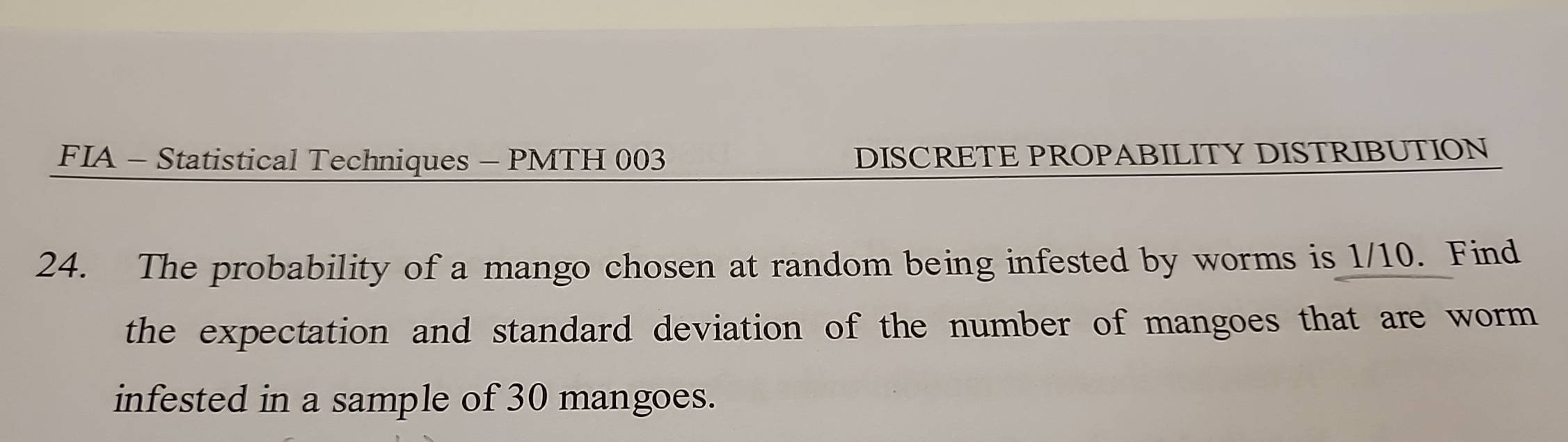 FIA - Statistical Techniques - PMTH 003 DISCRETE PROPABILITY DISTRIBUTION 
24. The probability of a mango chosen at random being infested by worms is 1/10. Find 
the expectation and standard deviation of the number of mangoes that are worm 
infested in a sample of 30 mangoes.