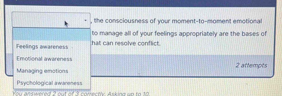 the consciousness of your moment-to-moment emotional
to manage all of your feelings appropriately are the bases of
Feelings awareness hat can resolve conflict.
Emotional awareness
2 attempts
Managing emotions
Psychological awareness
You answered 2 out of 3 correctlv. Asking up to 10.