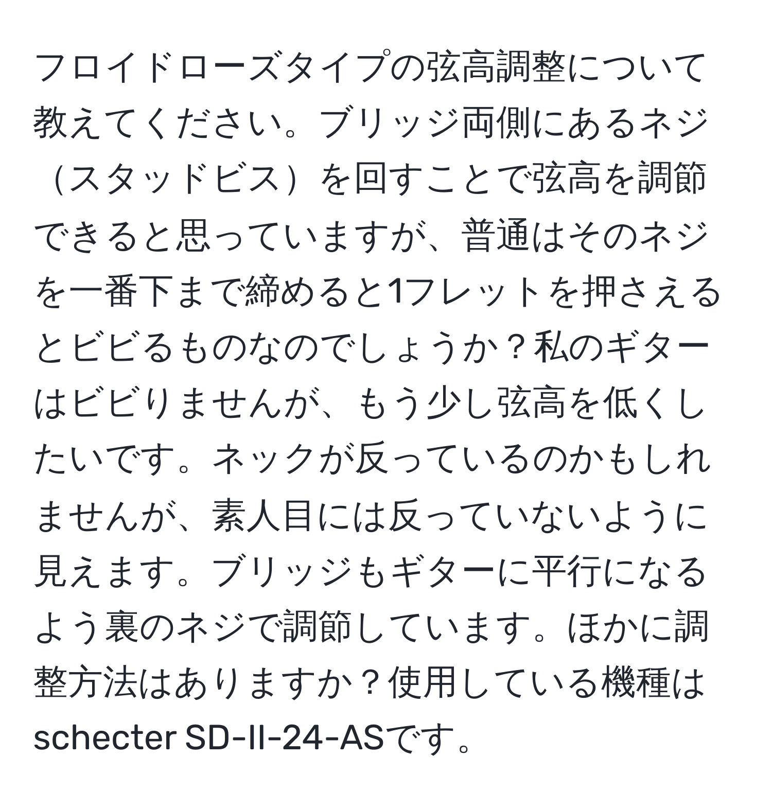 フロイドローズタイプの弦高調整について教えてください。ブリッジ両側にあるネジスタッドビスを回すことで弦高を調節できると思っていますが、普通はそのネジを一番下まで締めると1フレットを押さえるとビビるものなのでしょうか？私のギターはビビりませんが、もう少し弦高を低くしたいです。ネックが反っているのかもしれませんが、素人目には反っていないように見えます。ブリッジもギターに平行になるよう裏のネジで調節しています。ほかに調整方法はありますか？使用している機種はschecter SD-II-24-ASです。