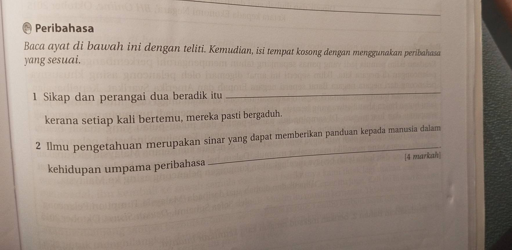 Peribahasa 
Baca ayat di bawah ini dengan teliti. Kemudian, isi tempat kosong dengan menggunakan peribahasa 
yang sesuai. 
1 Sikap dan perangai dua beradik itu 
_ 
kerana setiap kali bertemu, mereka pasti bergaduh. 
_ 
2 Ilmu pengetahuan merupakan sinar yang dapat memberikan panduan kepada manusia dalam 
[4 markah] 
kehidupan umpama peribahasa