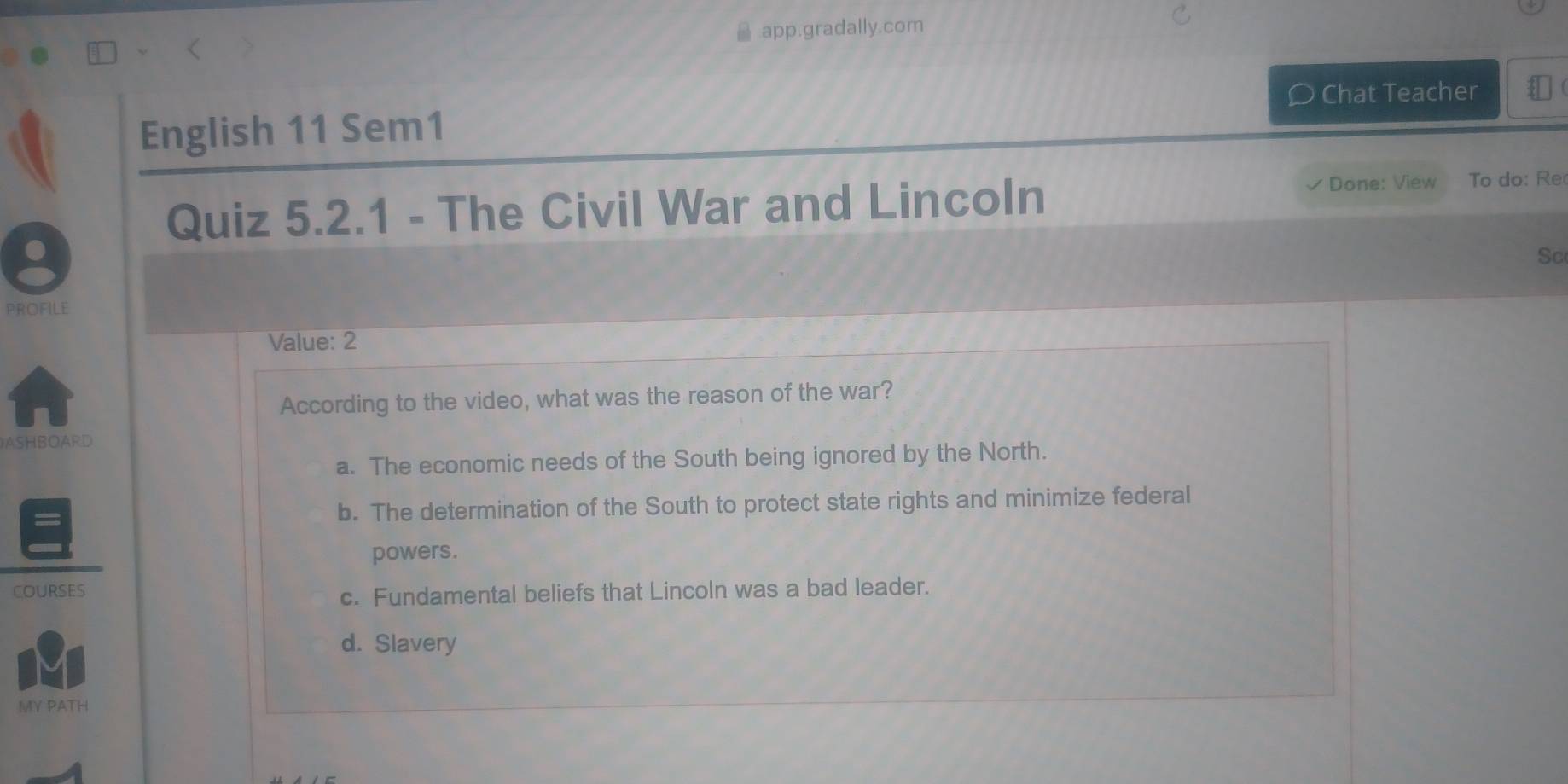 app.gradally.com
Chat Teacher
English 11 Sem1
Quiz 5.2.1 - The Civil War and Lincoln
Done: View To do: Re
.
Sc
PROFILE
Value: 2
According to the video, what was the reason of the war?
ASHBOARD
a. The economic needs of the South being ignored by the North.
b. The determination of the South to protect state rights and minimize federal
powers.
COURSES
c. Fundamental beliefs that Lincoln was a bad leader.
d. Slavery
MY PATH