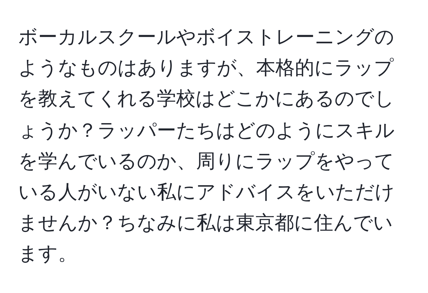 ボーカルスクールやボイストレーニングのようなものはありますが、本格的にラップを教えてくれる学校はどこかにあるのでしょうか？ラッパーたちはどのようにスキルを学んでいるのか、周りにラップをやっている人がいない私にアドバイスをいただけませんか？ちなみに私は東京都に住んでいます。