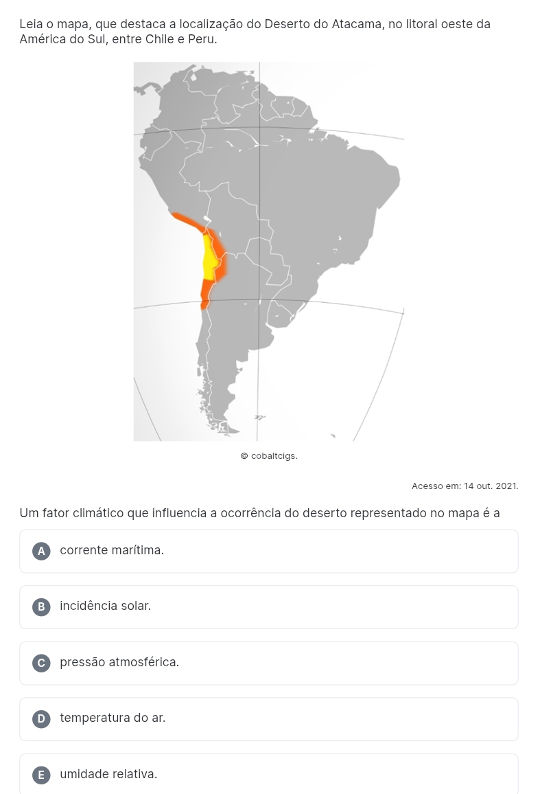 Leia o mapa, que destaca a localização do Deserto do Atacama, no litoral oeste da
América do Sul, entre Chile e Peru.
Acesso em: 14 out. 2021.
Um fator climático que influencia a ocorrência do deserto representado no mapa é a
corrente marítima.
B incidência solar.
C pressão atmosférica.
D temperatura do ar.
E umidade relativa.