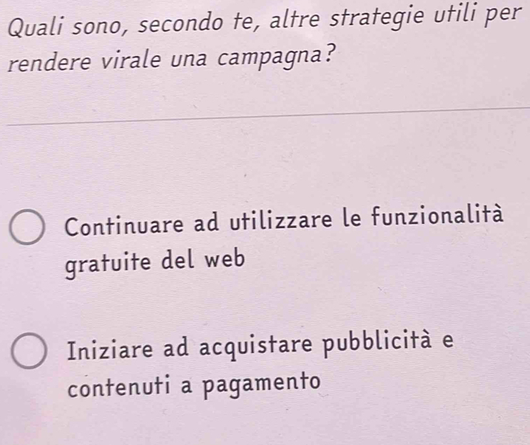 Quali sono, secondo te, altre strategie utili per
rendere virale una campagna?
Continuare ad utilizzare le funzionalità
gratuite del web
Iniziare ad acquistare pubblicità e
contenuti a pagamento