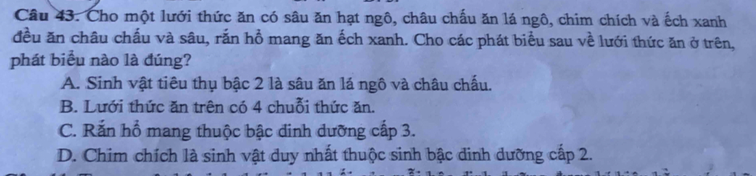 Cho một lưới thức ăn có sâu ăn hạt ngô, châu chấu ăn lá ngô, chim chích và ếch xanh
đều ăn châu chấu và sâu, rắn hồ mang ăn ếch xanh. Cho các phát biểu sau về lưới thức ăn ở trên,
phát biểu nào là đúng?
A. Sinh vật tiêu thụ bậc 2 là sâu ăn lá ngô và châu chấu.
B. Lưới thức ăn trên có 4 chuỗi thức ăn.
C. Rắn hổ mang thuộc bậc dinh dưỡng cấp 3.
D. Chim chích là sinh vật duy nhất thuộc sinh bậc dinh dưỡng cấp 2.