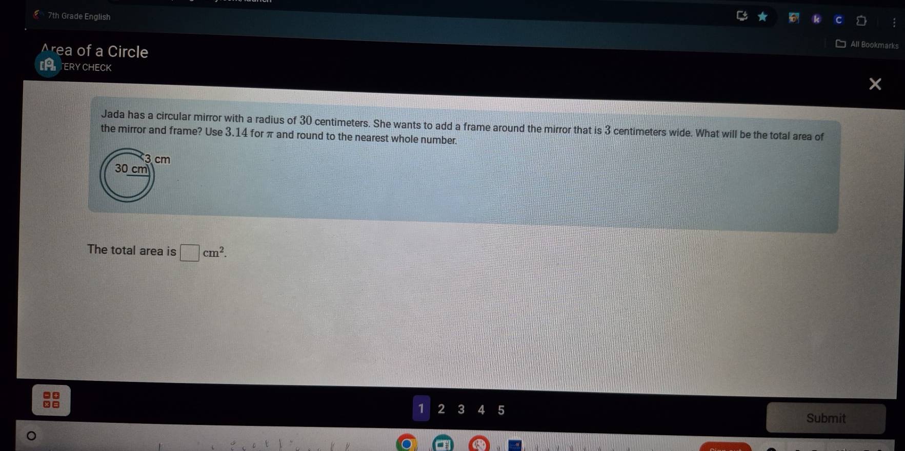 7th Grade English
Area of a Circle
PATERYCHECK
Jada has a circular mirror with a radius of 30 centimeters. She wants to add a frame around the mirror that is 3 centimeters wide. What will be the total area of
the mirror and frame? Use 3.14 for π and round to the nearest whole number.
3 cm
30 cm
The total area is □ cm^2.
1 2 3 4 5 Submit