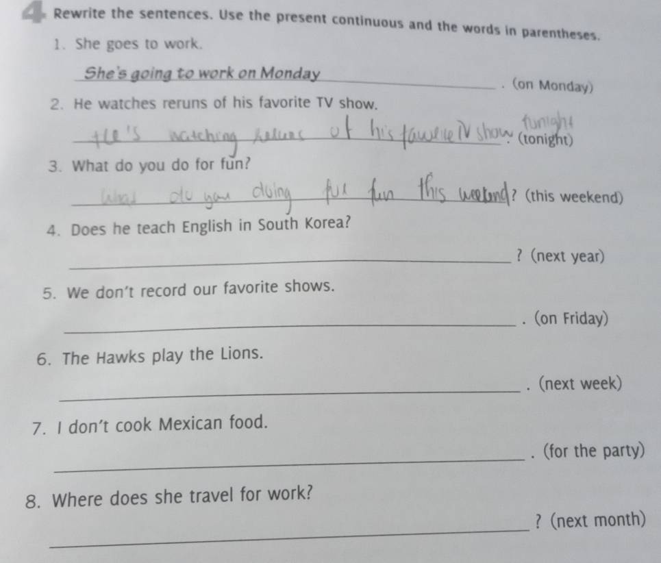 Rewrite the sentences. Use the present continuous and the words in parentheses. 
1. She goes to work. 
She's going to work on Monday_ . (on Monday) 
2. He watches reruns of his favorite TV show. 
_(tonight) 
3. What do you do for fun? 
_? (this weekend) 
4. Does he teach English in South Korea? 
_?(next year) 
5. We don't record our favorite shows. 
_. (on Friday) 
6. The Hawks play the Lions. 
_ 
. (next week) 
7. I don't cook Mexican food. 
_ 
. (for the party) 
8. Where does she travel for work? 
_ 
? (next month)