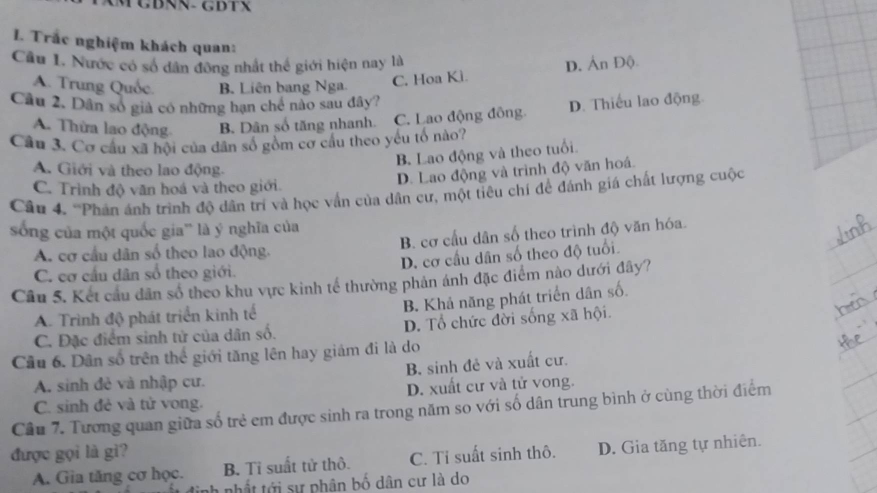 GĐNN- GDTX
I. Trắc nghiệm khách quan:
Cầu I. Nước có số dân đông nhất thế giới hiện nay là
A. Trung Quốc. B. Liên bang Nga.
C. Hoa Kì. D. Án Độ
Câu 2. Dân số giả có những hạn chế nào sau đây?
A. Thừa lao động B. Dân số tăng nhanh. C. Lao động đông D. Thiếu lao động.
Câu 3. Cơ cầu xã hội của dân số gồm cơ cầu theo yếu tố nào?
B Lao động và theo tuổi.
A. Giới và theo lao động.
D. Lao động và trình độ văn hoá.
C. Trình độ văn hoá và theo giới.
Câu 4. 'Phản ánh trình độ dân trí và học vấn của dân cư, một tiêu chí để đánh giá chất lượng cuộc
sống của một quốc gia' là ý nghĩa của
B. cơ cầu dân số theo trình độ văn hóa.
A. cơ cầu dân số theo lao động.
D. cơ cầu dân số theo độ tuổi.
C. cơ cầu dân sổ theo giới.
Câu 5. Kết cầu dân số theo khu vực kinh tế thường phản ánh đặc điểm nào dưới đây?
B. Khả năng phát triển dân số.
A. Trình độ phát triển kinh tế
C. Đặc điểm sinh tử của dân số. D. Tổ chức đời sống xã hội.
Câu 6. Dân số trên thể giới tăng lên hay giám đi là do
B. sinh đẻ và xuất cư.
A. sinh đẻ và nhập cư.
C. sinh đẻ và tử vong. D. xuất cư và tử vong.
Câu 7. Tương quan giữa số trẻ em được sinh ra trong năm so với số dân trung bình ở cùng thời điểm
được gọi là gì?
A. Gia tăng cơ học. B. Tỉ suất tử thô. C. Tỉ suất sinh thô. D. Gia tăng tự nhiên.
nhất tới sự phân bố dân cư là do