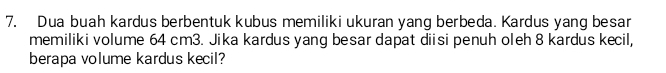 Dua buah kardus berbentuk kubus memiliki ukuran yang berbeda. Kardus yang besar 
memiliki volume 64 cm3. Jika kardus yang besar dapat diisi penuh oleh 8 kardus kecil, 
berapa volume kardus kecil?