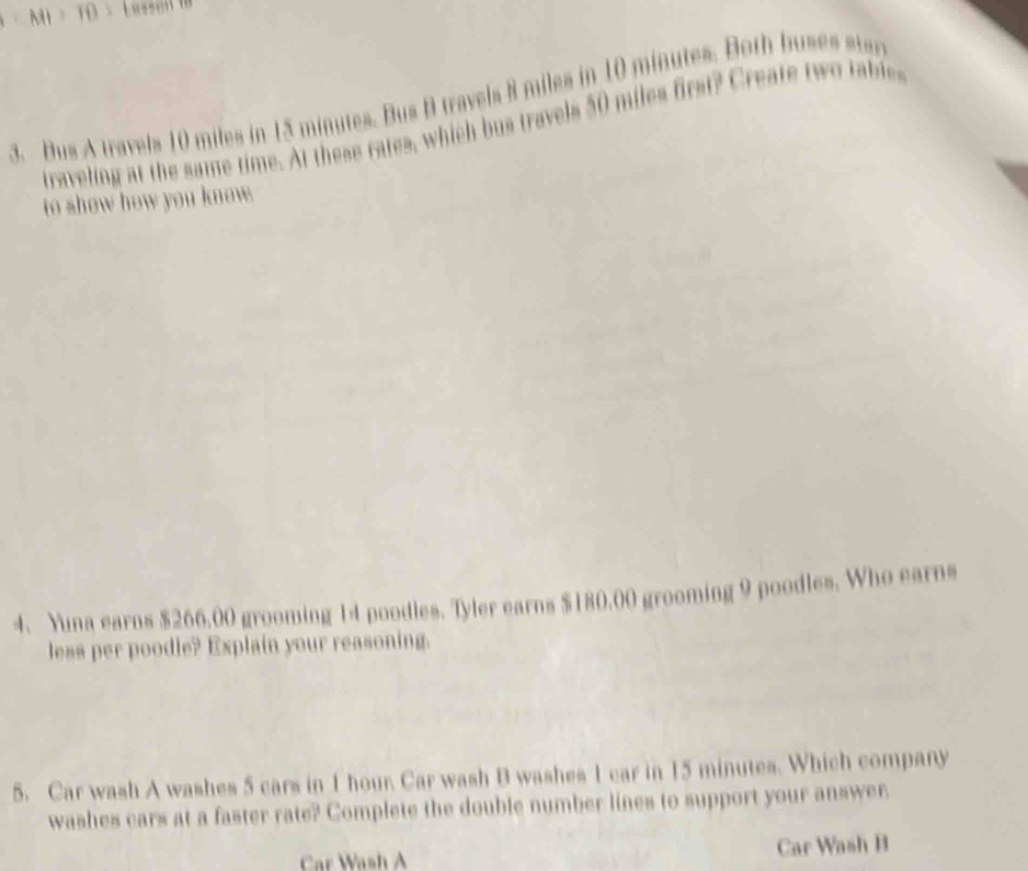 MI=10=(8+5)
3. Bus A travels 10 miles in 15 minutes. Bus B travels 8 miles in 10 minutes. Both buses star 
traveling at the same time. At these rates, which bus travels 50 miles first? Create two tables 
to show how you know. 
4. Yuna earns $266,00 grooming 14 poodles. Tyler earns $180.00 grooming 9 poodles. Who earns 
less per poodle? Explain your reasoning. 
5. Car wash A washes 5 cars in 1 hour. Car wash B washes 1 car in 15 minutes. Which company 
washes cars at a faster rate? Complete the double number lines to support your answer 
Car Wash A Car Wash B