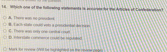 Iswer for the question 
14. Which one of the following statements is accurare for the Articles of Confederation?
A. There was no president.
B. Each state could veto a presidential decision
C. There was only one central court.
D. Interstate commerce could be regulated.
Mark for review (Will be highlighted on the review page)