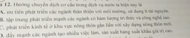 Hướng chuyển dịch cơ cấu trong dịch vụ nước ta hiện nay là
A. ưu tiên phát triển các ngành thân thiện với môi trường, sử dụng ít tải nguyên.
B. tập trung phát triển mạnh các ngành có hàm lượng trí thức và công nghệ cao.
C. phát triển kinh tế ở khu vực nông thôn gắn liền với xây dựng nông thôn mới.
D. đầy mạnh các ngành tạo nhiều việc làm, sản xuất hàng xuất khẩu giá trị cao.